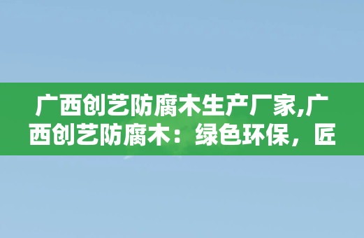 广西创艺防腐木生产厂家,广西创艺防腐木：绿色环保，匠心品质，引领防腐木风潮